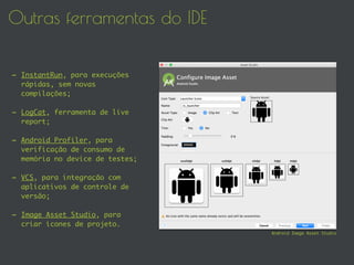 Outras ferramentas do IDE
- InstantRun, para execuções
rápidas, sem novas
compilações;
- LogCat, ferramenta de live
report;
- Android Profiler, para
verificação de consumo de
memória no device de testes;
- VCS, para integração com
aplicativos de controle de
versão;
- Image Asset Studio, para
criar ícones de projeto.
Android Image Asset Studio
 