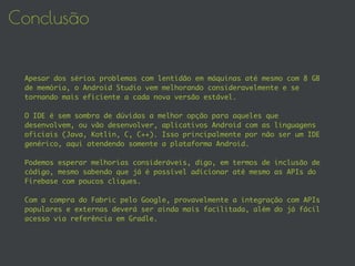 Conclusão
Apesar dos sérios problemas com lentidão em máquinas até mesmo com 8 GB
de memória, o Android Studio vem melhorando consideravelmente e se
tornando mais eficiente a cada nova versão estável.
O IDE é sem sombra de dúvidas a melhor opção para aqueles que
desenvolvem, ou vão desenvolver, aplicativos Android com as linguagens
oficiais (Java, Kotlin, C, C++). Isso principalmente por não ser um IDE
genérico, aqui atendendo somente a plataforma Android.
Podemos esperar melhorias consideráveis, digo, em termos de inclusão de
código, mesmo sabendo que já é possível adicionar até mesmo as APIs do
Firebase com poucos cliques.
Com a compra do Fabric pelo Google, provavelmente a integração com APIs
populares e externas deverá ser ainda mais facilitada, além do já fácil
acesso via referência em Gradle.
 