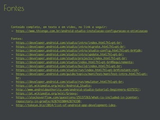 Fontes
Conteúdo completo, em texto e em vídeo, no link a seguir:
- https://www.thiengo.com.br/android-studio-instalacao-configuracao-e-otimizacao
Fontes:
- https://developer.android.com/studio/intro/index.html?hl=pt-br;
- https://developer.android.com/studio/intro/migrate.html?hl=pt-br;
- https://developer.android.com/studio/intro/studio-config.html?hl=pt-br#jdk;
- https://developer.android.com/studio/intro/update.html?hl=pt-br;
- https://developer.android.com/studio/projects/index.html?hl=pt-br;
- https://developer.android.com/studio/index.html?hl=pt-br#Requirements;
- https://developer.android.com/studio/build/index.html?hl=pt-br;
- https://developer.android.com/studio/run/index.html?hl=pt-br#instant-run;
- https://developer.android.com/guide/topics/manifest/manifest-intro.html?hl=pt-
br;
- https://developer.android.com/studio/run/emulator.html?hl=pt-br;
- https://pt.wikipedia.org/wiki/Android_Studio;
- http://www.androidauthority.com/android-studio-tutorial-beginners-637572/;
- https://pt.wikipedia.org/wiki/Groovy;
- https://stackoverflow.com/questions/25137263/what-is-included-in-jcenter-
repository-in-gradle/42874330#42874330;
- http://tekeye.biz/2014/list-of-android-app-development-ides.
 