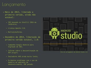 Lançamento
- Maio de 2013, liberada a
primeira versão, ainda não
estável:
- IDE baseado no IntelliJ IDEA da
JetBrains;
- Licença Apache 2.0;
- Multiplataforma.
- Dezembro de 2014, liberação da
primeira versão estável, 1.0:
- Campanha Google Android para
migração de IDE;
- Informe sobre a descontinuação do
ADT plugin;
- Emuladores AVD ainda muito lento;
- Evidentes problemas com o uso de
memória em ambiente de
desenvolvimento, IDE pesado.
Tela de carregamento do Android Studio 1.0
 