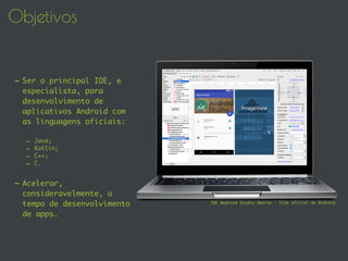 Objetivos
- Ser o principal IDE, e
especialista, para
desenvolvimento de
aplicativos Android com
as linguagens oficiais:
- Java;
- Kotlin;
- C++;
- C.
- Acelerar,
consideravelmente, o
tempo de desenvolvimento
de apps.
IDE Android Studio aberto - Site oficial do Android
 