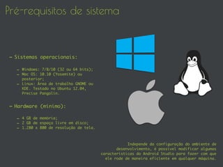 Pré-requisitos de sistema
- Sistemas operacionais:
- Windows: 7/8/10 (32 ou 64 bits);
- Mac OS: 10.10 (Yosemite) ou
posterior;
- Linux: Área de trabalho GNOME ou
KDE. Testado no Ubuntu 12.04,
Precise Pangolin.
- Hardware (mínimo):
- 4 GB de memória;
- 2 GB de espaço livre em disco;
- 1.280 x 800 de resolução de tela.
Independe da configuração do ambiente de
desenvolvimento, é possível modificar algumas
características do Android Studio para fazer com que
ele rode de maneira eficiente em qualquer máquina.
 