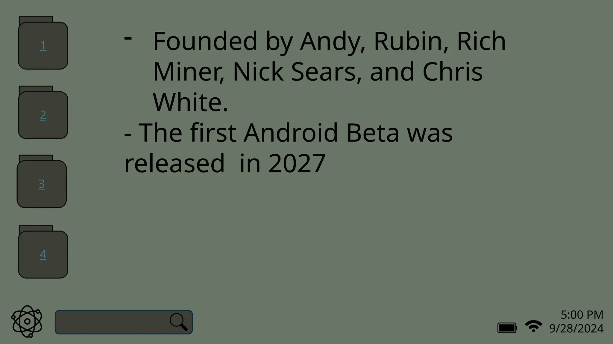 5:00 PM
9/28/2024
- Founded by Andy, Rubin, Rich
Miner, Nick Sears, and Chris
White.
- The first Android Beta was
released in 2027
1
2
3
4
 