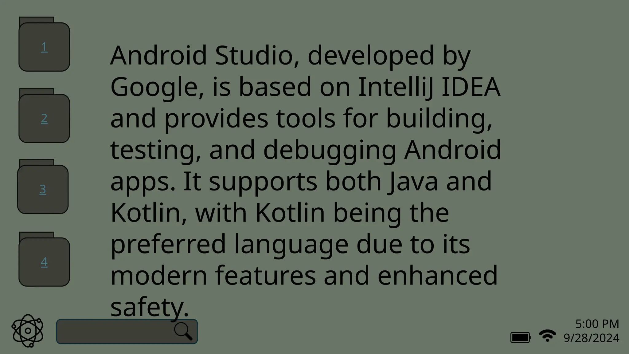 5:00 PM
9/28/2024
Android Studio, developed by
Google, is based on IntelliJ IDEA
and provides tools for building,
testing, and debugging Android
apps. It supports both Java and
Kotlin, with Kotlin being the
preferred language due to its
modern features and enhanced
safety.
1
2
3
4
 