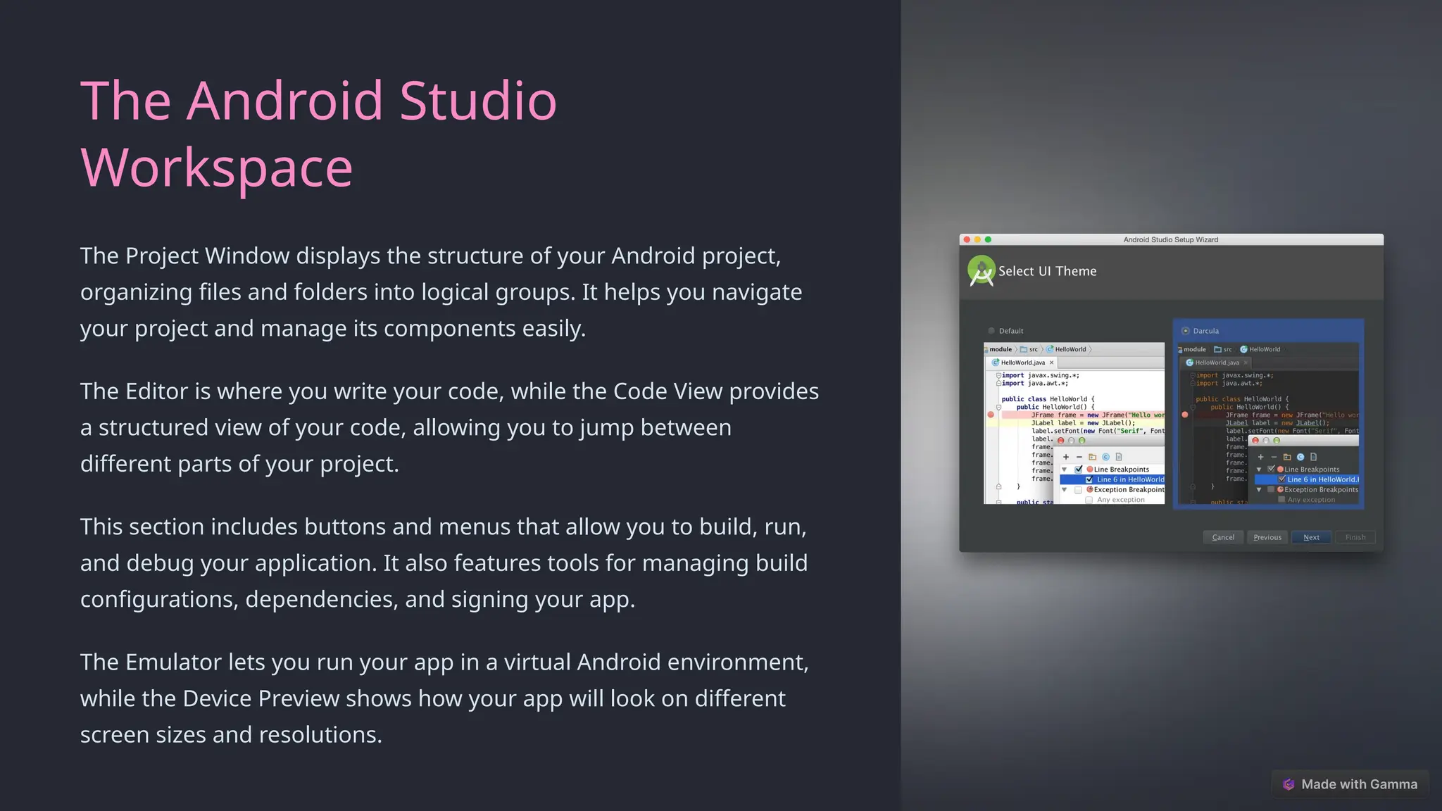 The Android Studio
Workspace
The Project Window displays the structure of your Android project,
organizing files and folders into logical groups. It helps you navigate
your project and manage its components easily.
The Editor is where you write your code, while the Code View provides
a structured view of your code, allowing you to jump between
different parts of your project.
This section includes buttons and menus that allow you to build, run,
and debug your application. It also features tools for managing build
configurations, dependencies, and signing your app.
The Emulator lets you run your app in a virtual Android environment,
while the Device Preview shows how your app will look on different
screen sizes and resolutions.
 