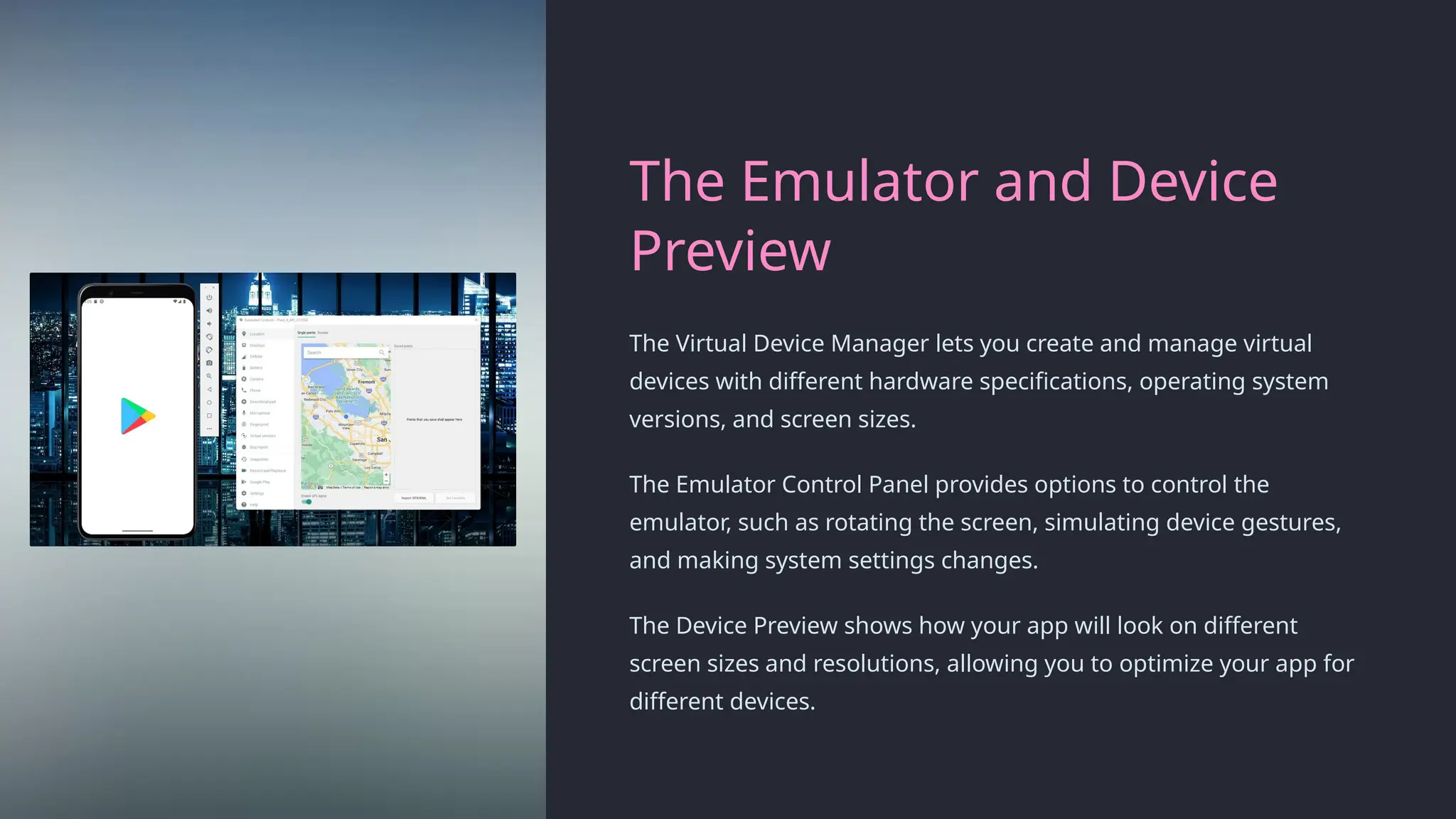 The Emulator and Device
Preview
The Virtual Device Manager lets you create and manage virtual
devices with different hardware specifications, operating system
versions, and screen sizes.
The Emulator Control Panel provides options to control the
emulator, such as rotating the screen, simulating device gestures,
and making system settings changes.
The Device Preview shows how your app will look on different
screen sizes and resolutions, allowing you to optimize your app for
different devices.
 