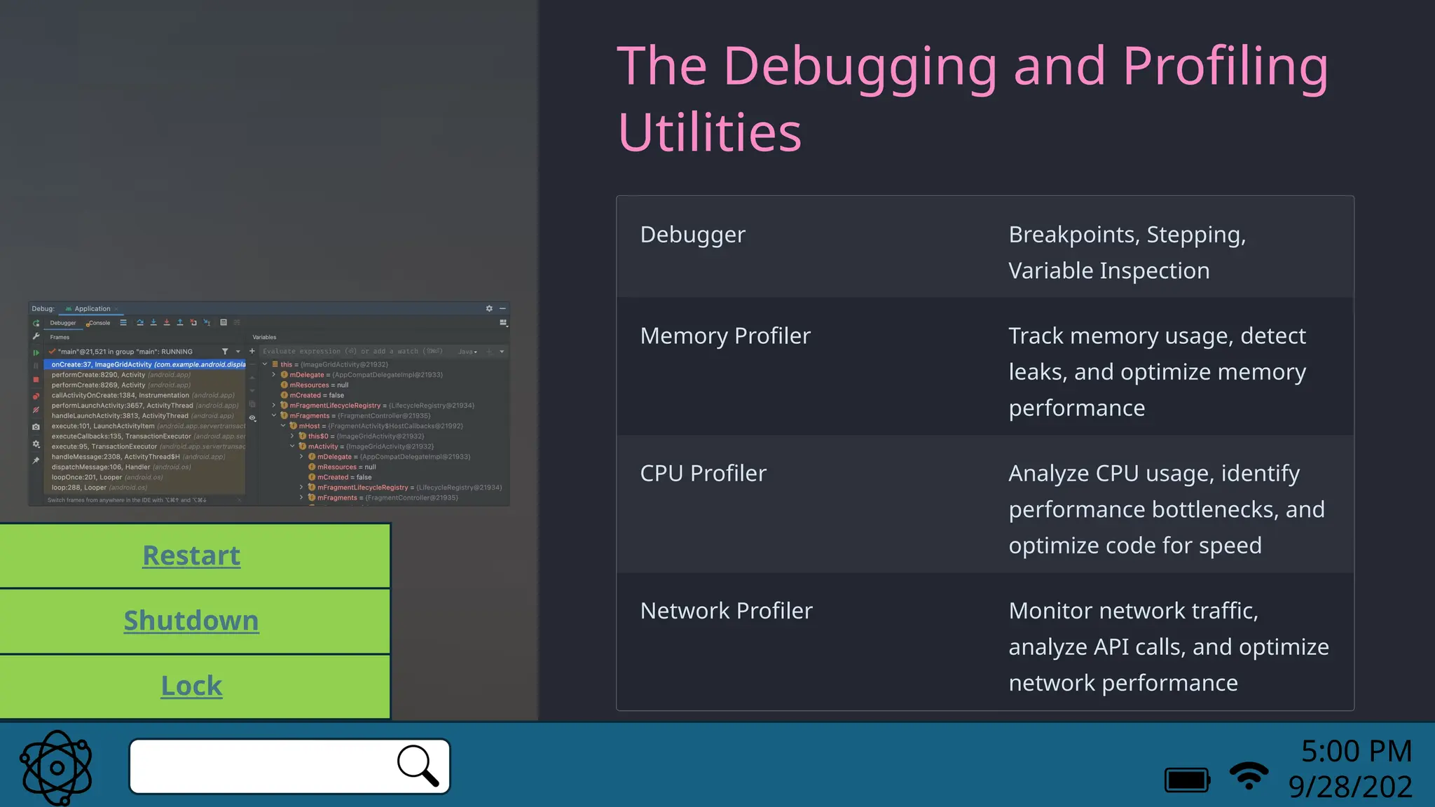 The Debugging and Profiling
Utilities
Debugger Breakpoints, Stepping,
Variable Inspection
Memory Profiler Track memory usage, detect
leaks, and optimize memory
performance
CPU Profiler Analyze CPU usage, identify
performance bottlenecks, and
optimize code for speed
Network Profiler Monitor network traffic,
analyze API calls, and optimize
network performance
5:00 PM
9/28/202
Lock
Restart
Shutdown
 