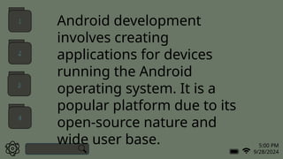 5:00 PM
9/28/2024
Android development
involves creating
applications for devices
running the Android
operating system. It is a
popular platform due to its
open-source nature and
wide user base.
1
2
3
4
 