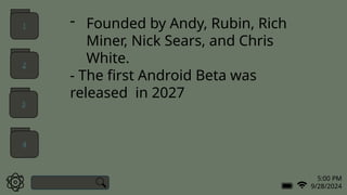 5:00 PM
9/28/2024
- Founded by Andy, Rubin, Rich
Miner, Nick Sears, and Chris
White.
- The first Android Beta was
released in 2027
1
2
3
4
 