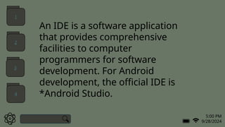 5:00 PM
9/28/2024
An IDE is a software application
that provides comprehensive
facilities to computer
programmers for software
development. For Android
development, the official IDE is
*Android Studio.
1
2
3
4
 