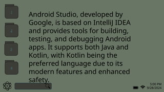 5:00 PM
9/28/2024
Android Studio, developed by
Google, is based on IntelliJ IDEA
and provides tools for building,
testing, and debugging Android
apps. It supports both Java and
Kotlin, with Kotlin being the
preferred language due to its
modern features and enhanced
safety.
1
2
3
4
 