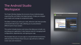 The Android Studio
Workspace
The Project Window displays the structure of your Android project,
organizing files and folders into logical groups. It helps you navigate
your project and manage its components easily.
The Editor is where you write your code, while the Code View provides
a structured view of your code, allowing you to jump between
different parts of your project.
This section includes buttons and menus that allow you to build, run,
and debug your application. It also features tools for managing build
configurations, dependencies, and signing your app.
The Emulator lets you run your app in a virtual Android environment,
while the Device Preview shows how your app will look on different
screen sizes and resolutions.
 