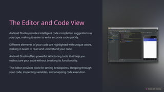 The Editor and Code View
Android Studio provides intelligent code completion suggestions as
you type, making it easier to write accurate code quickly.
Different elements of your code are highlighted with unique colors,
making it easier to read and understand your code.
Android Studio offers powerful refactoring tools that help you
restructure your code without breaking its functionality.
The Editor provides tools for setting breakpoints, stepping through
your code, inspecting variables, and analyzing code execution.
 