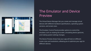 The Emulator and Device
Preview
The Virtual Device Manager lets you create and manage virtual
devices with different hardware specifications, operating system
versions, and screen sizes.
The Emulator Control Panel provides options to control the
emulator, such as rotating the screen, simulating device gestures,
and making system settings changes.
The Device Preview shows how your app will look on different
screen sizes and resolutions, allowing you to optimize your app for
different devices.
 