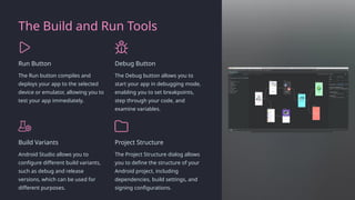 The Build and Run Tools
Run Button
The Run button compiles and
deploys your app to the selected
device or emulator, allowing you to
test your app immediately.
Debug Button
The Debug button allows you to
start your app in debugging mode,
enabling you to set breakpoints,
step through your code, and
examine variables.
Build Variants
Android Studio allows you to
configure different build variants,
such as debug and release
versions, which can be used for
different purposes.
Project Structure
The Project Structure dialog allows
you to define the structure of your
Android project, including
dependencies, build settings, and
signing configurations.
 