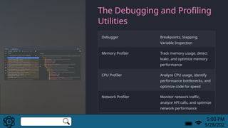 The Debugging and Profiling
Utilities
Debugger Breakpoints, Stepping,
Variable Inspection
Memory Profiler Track memory usage, detect
leaks, and optimize memory
performance
CPU Profiler Analyze CPU usage, identify
performance bottlenecks, and
optimize code for speed
Network Profiler Monitor network traffic,
analyze API calls, and optimize
network performance
5:00 PM
9/28/202
 