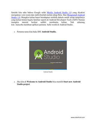 www.okedroid.com
Setelah kita tahu bahwa Google telah Merilis Android Studio 1.0 yang diyakini
merupakan versi resmi dan stabil,Setelah melalu tahap Beta. Dan Menginstall Android
Studio 1.0, Mungkin kalian harus beradaptasi terlebih dahulu untuk setiap tampilanya
yang kalian belum begitu familiar seperti di Android Developert Tools (ADT) Namun
mungkin tutorial berikut sedikit membantu kalian. Nah sekarang
kita mencoba membuat aplikasi pertama hello world di Android Studio.
 Pertama-tama kita buka IDE Android Studio.
Android Studio
 Jika kita di Welcome to Android Studio bisa memlih Start new Android
Studio project
 