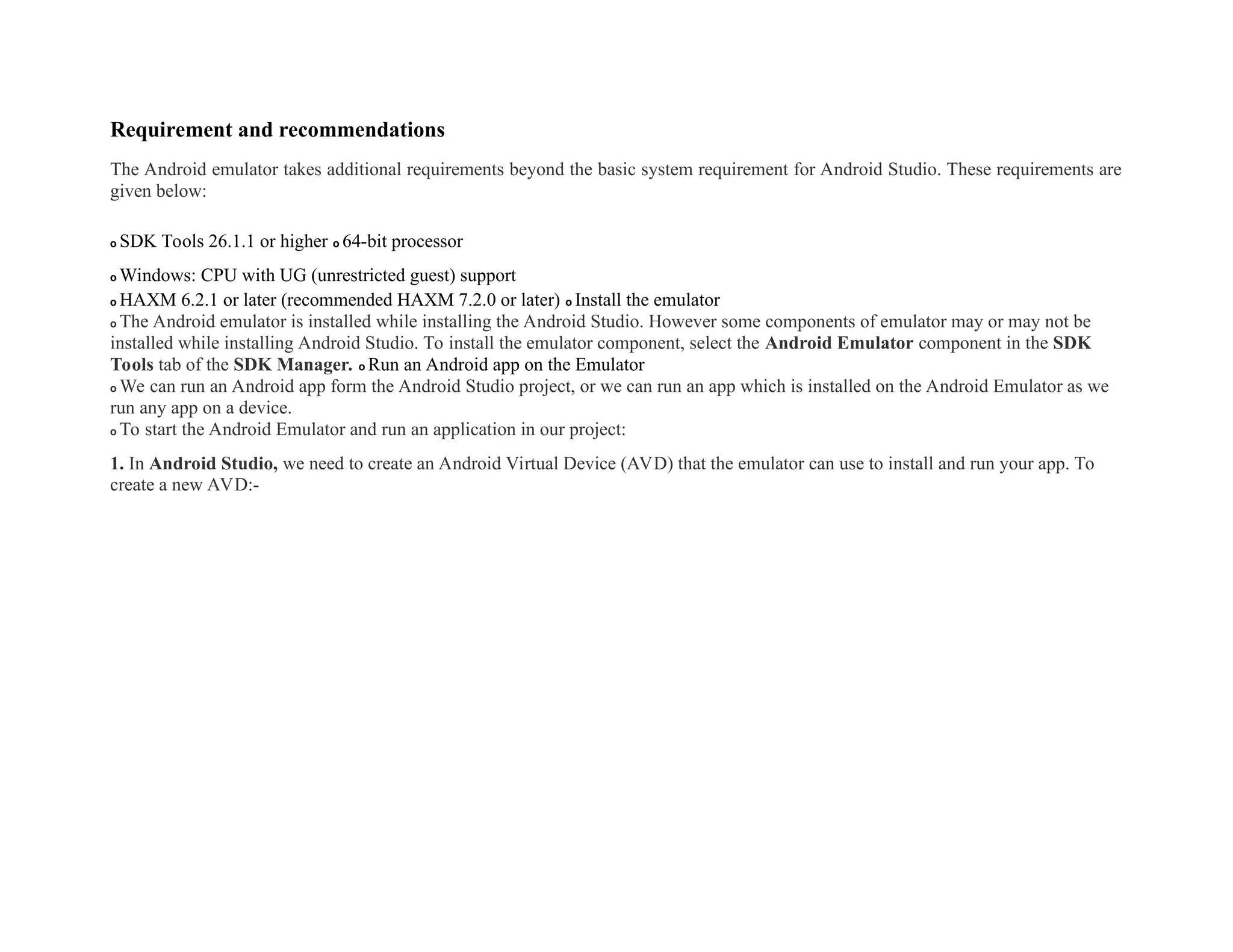 Requirement and recommendations
The Android emulator takes additional requirements beyond the basic system requirement for Android Studio. These requirements are
given below:
o SDK Tools 26.1.1 or higher o 64-bit processor
o Windows: CPU with UG (unrestricted guest) support
o HAXM 6.2.1 or later (recommended HAXM 7.2.0 or later) o Install the emulator
o The Android emulator is installed while installing the Android Studio. However some components of emulator may or may not be
installed while installing Android Studio. To install the emulator component, select the Android Emulator component in the SDK
Tools tab of the SDK Manager. o Run an Android app on the Emulator
o We can run an Android app form the Android Studio project, or we can run an app which is installed on the Android Emulator as we
run any app on a device.
o To start the Android Emulator and run an application in our project:
1. In Android Studio, we need to create an Android Virtual Device (AVD) that the emulator can use to install and run your app. To
create a new AVD:-
 