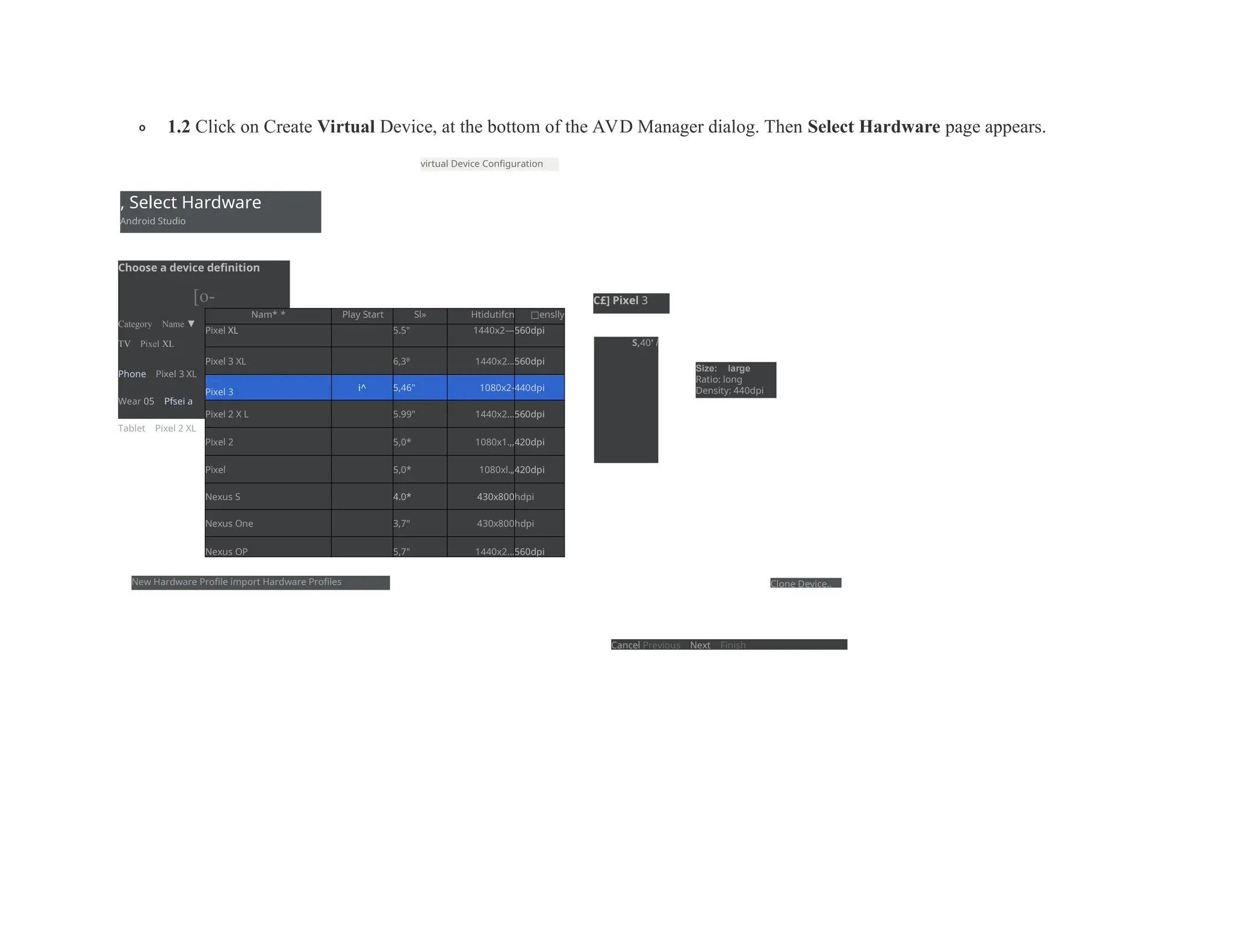 o 1.2 Click on Create Virtual Device, at the bottom of the AVD Manager dialog. Then Select Hardware page appears.
, Select Hardware
Android Studio
virtual Device Configuration
Choose a device definition
[o-
Category Name ▼
TV Pixel XL
Phone Pixel 3 XL
Wear 05 Pfsei a
Tablet Pixel 2 XL
Nam* * Play Start Sl» Htidutifcn □enslly
Pixel XL 5.5" 1440x2—560dpi
Pixel 3 XL 6,3B
1440x2...560dpi
r-
—
Pixel 3 i^ 5,46" 1080x2-440dpi
Pixel 2 X L 5.99" 1440x2...560dpi
Pixel 2 5,0* 1080x1.,,420dpi
Pixel 5,0* 1080xl.„420dpi
Nexus S 4.0* 430x800hdpi
Nexus One 3,7" 430x800hdpi
Nexus OP 5,7" 1440x2...560dpi
C£] Pixel 3
S,40' i
Size: large
Ratio: long
Density: 440dpi
New Hardware Profile import Hardware Profiles Clone Device..
Cancel Previous Next Finish
 