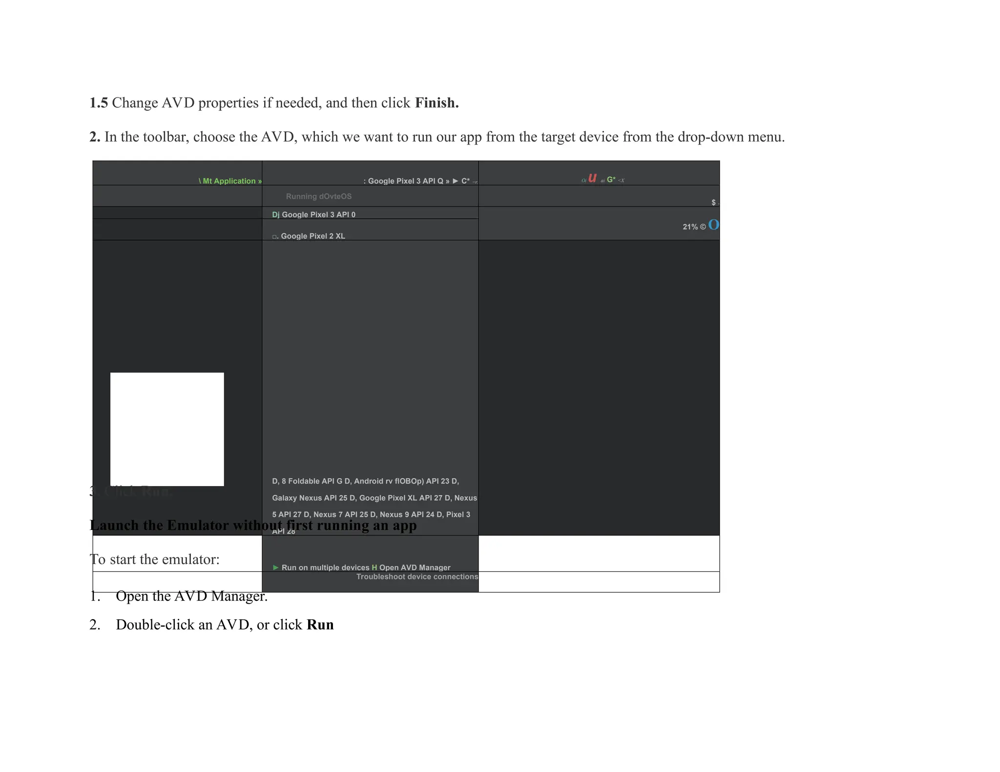 1.5 Change AVD properties if needed, and then click Finish.
2. In the toolbar, choose the AVD, which we want to run our app from the target device from the drop-down menu.
 Mt Application » : Google Pixel 3 API Q » ► C* =r. Oi u ai G* <X
Running dOvteOS
$ -
Dj Google Pixel 3 API 0
21% © O
□. Google Pixel 2 XL
■D, 8 Foldable API G D, Android rv flOBOp) API 23 D,
Galaxy Nexus API 25 D, Google Pixel XL API 27 D, Nexus
5 API 27 D, Nexus 7 API 25 D, Nexus 9 API 24 D, Pixel 3
API 28
► Run on multiple devices H Open AVD Manager
Troubleshoot device connections
3. Click Run.
Launch the Emulator without first running an app
To start the emulator:
1. Open the AVD Manager.
2. Double-click an AVD, or click Run
 