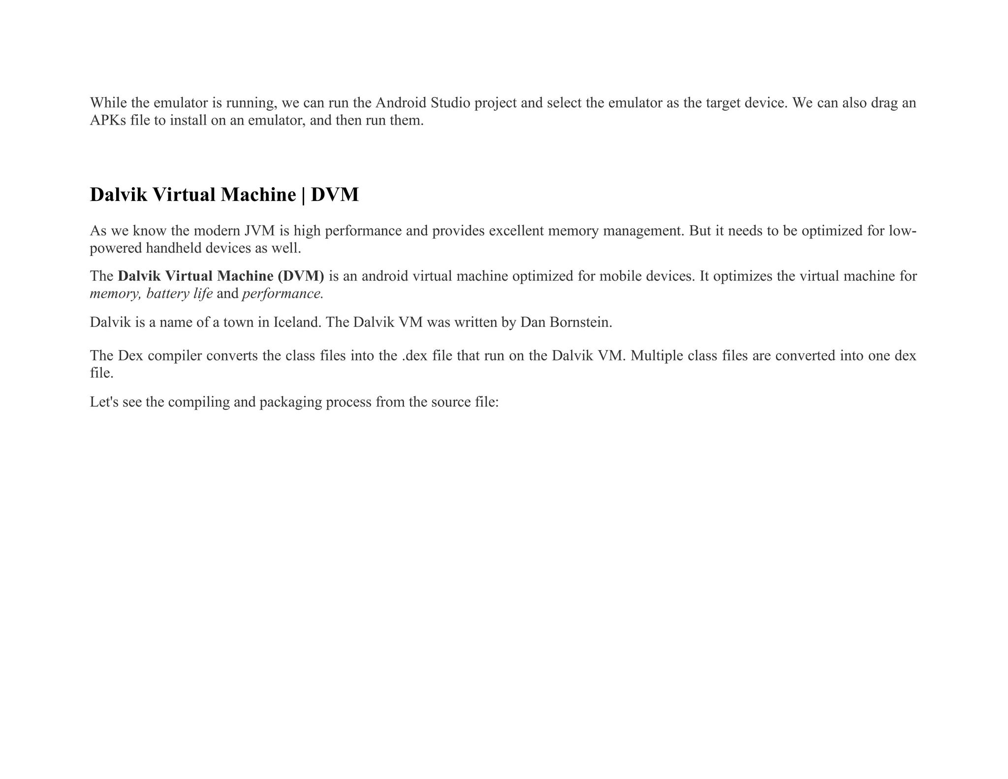 While the emulator is running, we can run the Android Studio project and select the emulator as the target device. We can also drag an
APKs file to install on an emulator, and then run them.
Dalvik Virtual Machine | DVM
As we know the modern JVM is high performance and provides excellent memory management. But it needs to be optimized for low-
powered handheld devices as well.
The Dalvik Virtual Machine (DVM) is an android virtual machine optimized for mobile devices. It optimizes the virtual machine for
memory, battery life and performance.
Dalvik is a name of a town in Iceland. The Dalvik VM was written by Dan Bornstein.
The Dex compiler converts the class files into the .dex file that run on the Dalvik VM. Multiple class files are converted into one dex
file.
Let's see the compiling and packaging process from the source file:
 