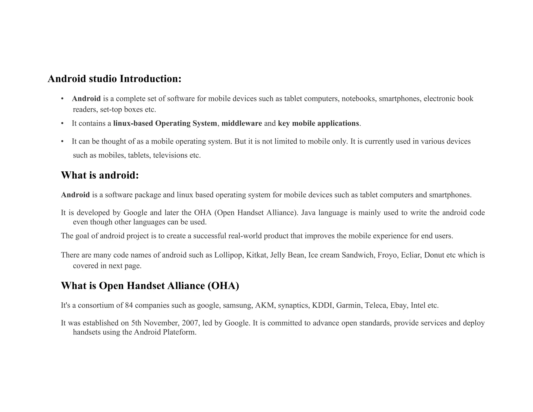 Android studio Introduction:
• Android is a complete set of software for mobile devices such as tablet computers, notebooks, smartphones, electronic book
readers, set-top boxes etc.
• It contains a linux-based Operating System, middleware and key mobile applications.
• It can be thought of as a mobile operating system. But it is not limited to mobile only. It is currently used in various devices
such as mobiles, tablets, televisions etc.
What is android:
Android is a software package and linux based operating system for mobile devices such as tablet computers and smartphones.
It is developed by Google and later the OHA (Open Handset Alliance). Java language is mainly used to write the android code
even though other languages can be used.
The goal of android project is to create a successful real-world product that improves the mobile experience for end users.
There are many code names of android such as Lollipop, Kitkat, Jelly Bean, Ice cream Sandwich, Froyo, Ecliar, Donut etc which is
covered in next page.
What is Open Handset Alliance (OHA)
It's a consortium of 84 companies such as google, samsung, AKM, synaptics, KDDI, Garmin, Teleca, Ebay, Intel etc.
It was established on 5th November, 2007, led by Google. It is committed to advance open standards, provide services and deploy
handsets using the Android Plateform.
 