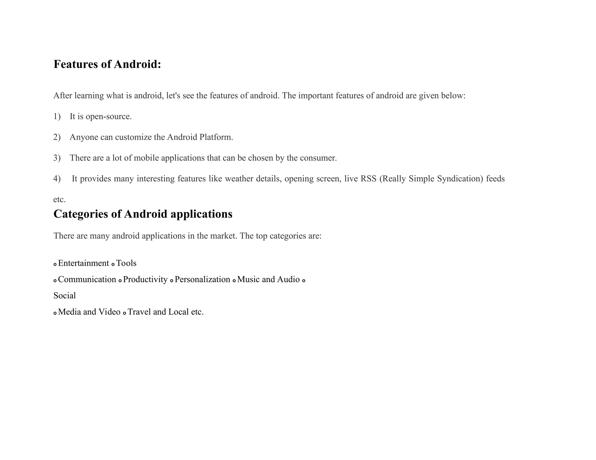Features of Android:
After learning what is android, let's see the features of android. The important features of android are given below:
1) It is open-source.
2) Anyone can customize the Android Platform.
3) There are a lot of mobile applications that can be chosen by the consumer.
4) It provides many interesting features like weather details, opening screen, live RSS (Really Simple Syndication) feeds
etc.
Categories of Android applications
There are many android applications in the market. The top categories are:
o Entertainment o Tools
o Communication o Productivity o Personalization o Music and Audio o
Social
o Media and Video o Travel and Local etc.
 