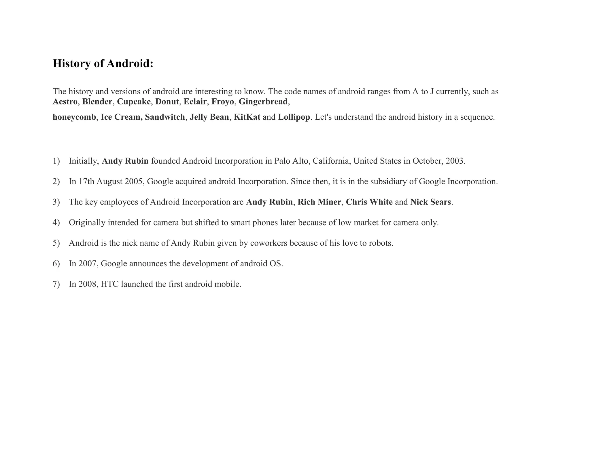 History of Android:
The history and versions of android are interesting to know. The code names of android ranges from A to J currently, such as
Aestro, Blender, Cupcake, Donut, Eclair, Froyo, Gingerbread,
honeycomb, Ice Cream, Sandwitch, Jelly Bean, KitKat and Lollipop. Let's understand the android history in a sequence.
1) Initially, Andy Rubin founded Android Incorporation in Palo Alto, California, United States in October, 2003.
2) In 17th August 2005, Google acquired android Incorporation. Since then, it is in the subsidiary of Google Incorporation.
3) The key employees of Android Incorporation are Andy Rubin, Rich Miner, Chris White and Nick Sears.
4) Originally intended for camera but shifted to smart phones later because of low market for camera only.
5) Android is the nick name of Andy Rubin given by coworkers because of his love to robots.
6) In 2007, Google announces the development of android OS.
7) In 2008, HTC launched the first android mobile.
 