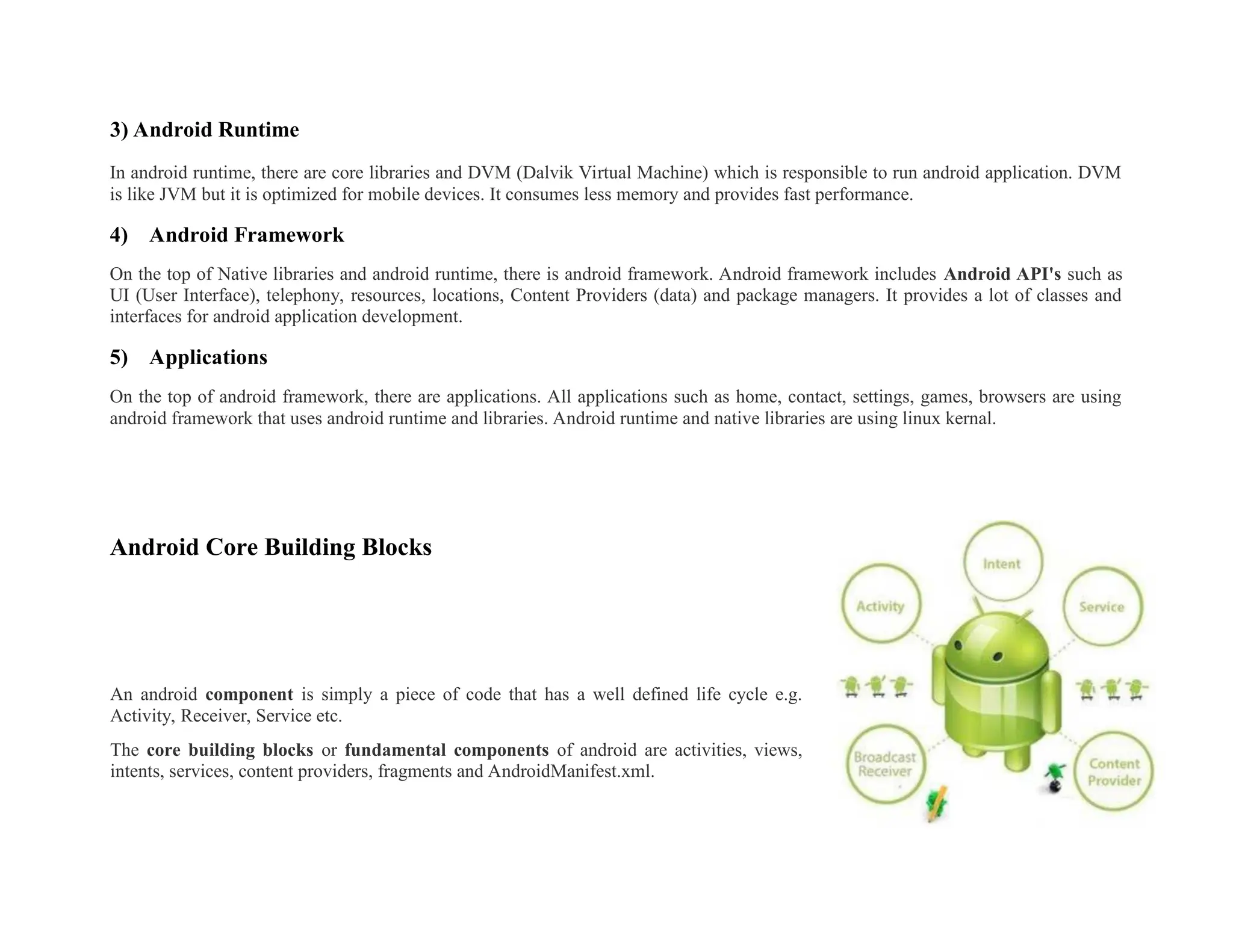 3) Android Runtime
In android runtime, there are core libraries and DVM (Dalvik Virtual Machine) which is responsible to run android application. DVM
is like JVM but it is optimized for mobile devices. It consumes less memory and provides fast performance.
4) Android Framework
On the top of Native libraries and android runtime, there is android framework. Android framework includes Android API's such as
UI (User Interface), telephony, resources, locations, Content Providers (data) and package managers. It provides a lot of classes and
interfaces for android application development.
5) Applications
On the top of android framework, there are applications. All applications such as home, contact, settings, games, browsers are using
android framework that uses android runtime and libraries. Android runtime and native libraries are using linux kernal.
Android Core Building Blocks
An android component is simply a piece of code that has a well defined life cycle e.g.
Activity, Receiver, Service etc.
The core building blocks or fundamental components of android are activities, views,
intents, services, content providers, fragments and AndroidManifest.xml.
 