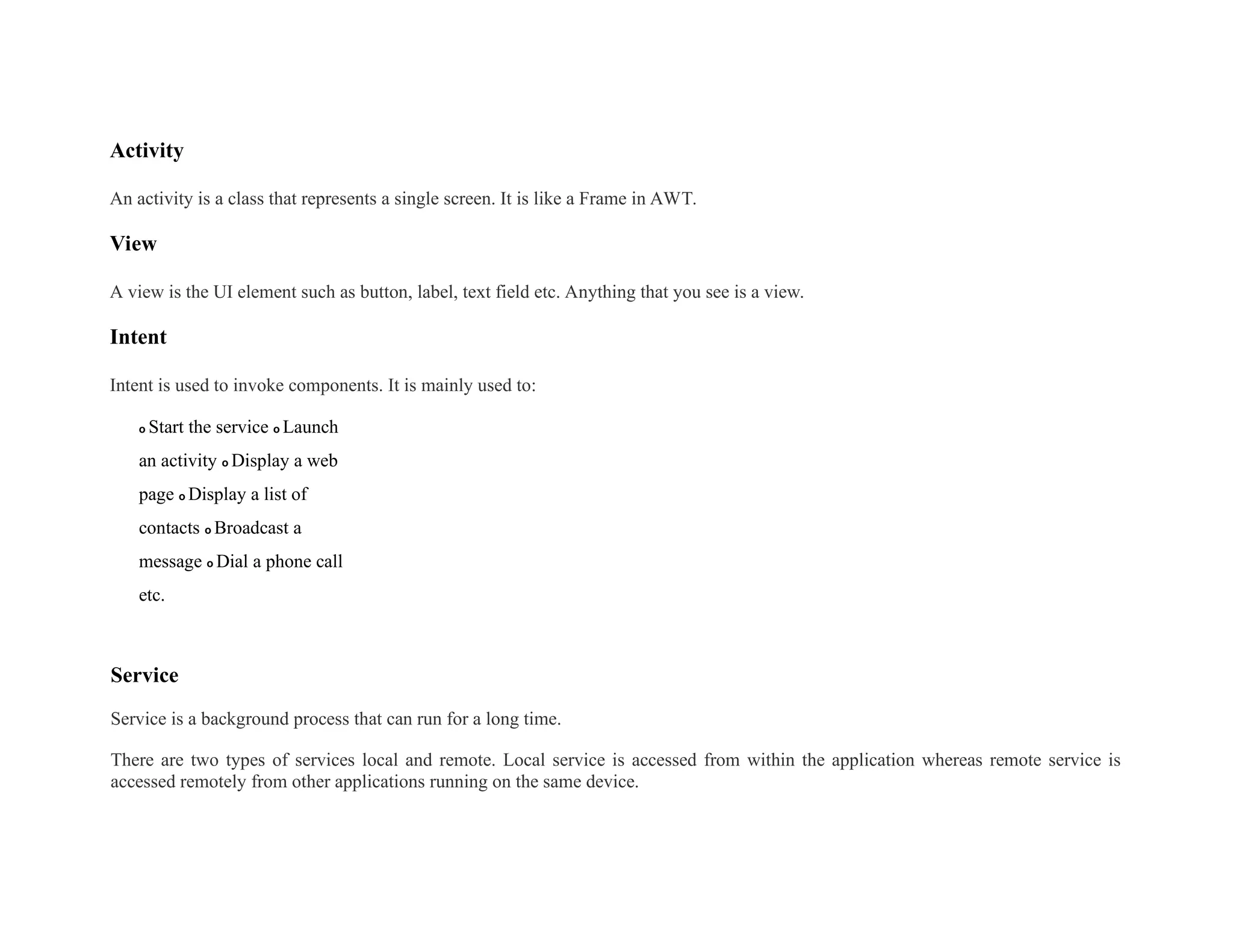 Activity
An activity is a class that represents a single screen. It is like a Frame in AWT.
View
A view is the UI element such as button, label, text field etc. Anything that you see is a view.
Intent
Intent is used to invoke components. It is mainly used to:
o Start the service o Launch
an activity o Display a web
page o Display a list of
contacts o Broadcast a
message o Dial a phone call
etc.
Service
Service is a background process that can run for a long time.
There are two types of services local and remote. Local service is accessed from within the application whereas remote service is
accessed remotely from other applications running on the same device.
 