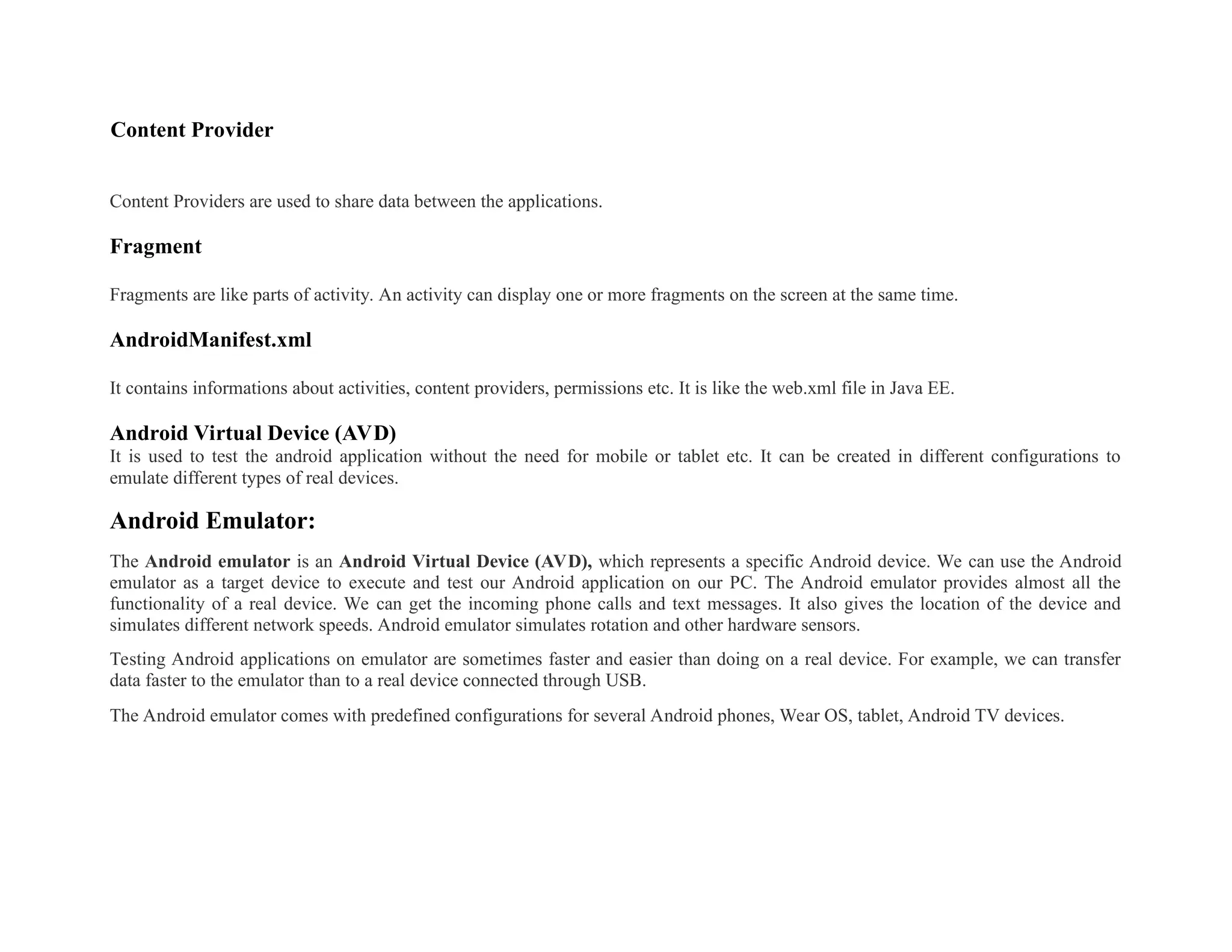 Content Provider
Content Providers are used to share data between the applications.
Fragment
Fragments are like parts of activity. An activity can display one or more fragments on the screen at the same time.
AndroidManifest.xml
It contains informations about activities, content providers, permissions etc. It is like the web.xml file in Java EE.
Android Virtual Device (AVD)
It is used to test the android application without the need for mobile or tablet etc. It can be created in different configurations to
emulate different types of real devices.
Android Emulator:
The Android emulator is an Android Virtual Device (AVD), which represents a specific Android device. We can use the Android
emulator as a target device to execute and test our Android application on our PC. The Android emulator provides almost all the
functionality of a real device. We can get the incoming phone calls and text messages. It also gives the location of the device and
simulates different network speeds. Android emulator simulates rotation and other hardware sensors.
Testing Android applications on emulator are sometimes faster and easier than doing on a real device. For example, we can transfer
data faster to the emulator than to a real device connected through USB.
The Android emulator comes with predefined configurations for several Android phones, Wear OS, tablet, Android TV devices.
 