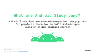 This work is licensed under the Apache 2.0 License
What are Android Study Jams?
Android Study Jams are community-organized study groups
for people to learn how to build Android apps
using an online training course*
* Note: One session will utilize Kotlin
Koans material
 