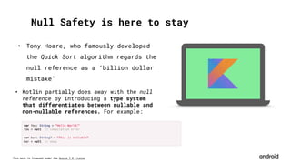 This work is licensed under the Apache 2.0 License
Null Safety is here to stay
• Tony Hoare, who famously developed
the Quick Sort algorithm regards the
null reference as a ‘billion dollar
mistake’
• Kotlin partially does away with the null
reference by introducing a type system
that differentiates between nullable and
non-nullable references. For example:
 