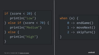 This work is licensed under the Apache 2.0 License
if (score < 20) {
println("Low")
} else if (score < 70) {
println("Medium")
} else {
println("High")
}
when (x) {
0 -> endGame()
1 -> moveNext()
2 -> skipTurn()
}
 