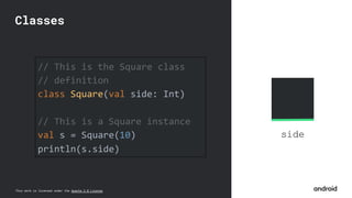 This work is licensed under the Apache 2.0 License
side
// This is the Square class
// definition
class Square(val side: Int)
// This is a Square instance
val s = Square(10)
println(s.side)
Classes
 