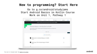 This work is licensed under the Apache 2.0 License
New to programming? Start Here
Go to g.co/android/studyjams
Start Android Basics in Kotlin Course
Work on Unit 1, Pathway 1
 