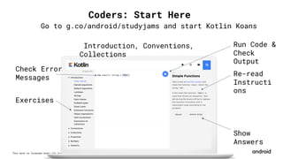 This work is licensed under the Apache 2.0 License
Exercises
Check Error
Messages
Run Code &
Check
Output
Re-read
Instructi
ons
Show
Answers
Introduction, Conventions,
Collections
Go to g.co/android/studyjams and start Kotlin Koans
Coders: Start Here
 