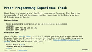 This work is licensed under the Apache 2.0 License
First learn the essentials of the Kotlin programming language. Then learn the
fundamentals of Android development and best practices by building a variety
of Android apps in Kotlin.
Start off with Kotlin Koans exercises to become familiar with Kotlin syntax and
language features. If attendees are already familiar with the Kotlin programming
language, they can skip this step. Then begin the Android Kotlin Fundamentals
course which has ten pathways available.
Pre-requisites
● Prior programming experience in an object-oriented programming
language
● Familiar with how to use an IDE
● Familiar with GitHub
Curriculum used
● Kotlin Koans (here)
● Android Kotlin Fundamentals
(here)
Prior Programming Experience Track
 