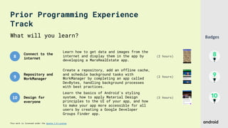 This work is licensed under the Apache 2.0 License
8
9
10
What will you learn?
Connect to the
internet
(2 hours)
Learn how to get data and images from the
internet and display them in the app by
developing a MarsRealEstate app.
Repository and
WorkManager
Create a repository, add an offline cache,
and schedule background tasks with
WorkManager by completing an app called
DevBytes, handling background processes
with best practices.
(2 hours)
Design for
everyone
Learn the basics of Android's styling
system, how to apply Material Design
principles to the UI of your app, and how
to make your app more accessible for all
users by creating a Google Developer
Groups Finder app.
(2 hours)
Prior Programming Experience
Track
Badges
 