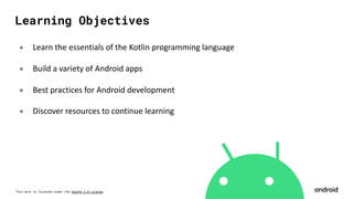 This work is licensed under the Apache 2.0 License
Learning Objectives
० Learn the essentials of the Kotlin programming language
० Build a variety of Android apps
० Best practices for Android development
० Discover resources to continue learning
 