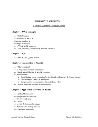 TECHNO INFO SOLUTIONS
Syllabus: Android Training Course
Chapter 1: JAVA Concepts
o OOPs Concepts
o Inheritance in detail o
Exception handling o
Packages & interfaces
o JVM & .jar file extension
o Multi threading (Thread class & Runnable Interface)
Chapter 2: SQL
o DML & DDL Queries in brief
Chapter 3: Introduction to Android
o What is Android?
o Setting up development environment
o Dalvik Virtual Machine & .apk file extension
o Fundamentals:
a. Basic Building blocks - Activities,Services,Broadcast Receivers & Content providers
b. UI Components - Views & notifications
c. Components for communication -Intents & Intent Filters
o Android API levels (versions & version names)
Chapter 4: Application Structure (in detail)
o AndroidManifest.xml
o uses-permission & uses-sdk
o Resources & R.java
o Assets
o Layouts & Drawable Resources
o Activities and Activity lifecycle
o First sample Application
Android Training Course Syllabus Techno Info Solutions
 