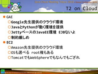 T2 on Cloud
GAE
  Google先生提供のクラウド環境
  JavaとPythonが動く環境を提供
  JettyベースのJavaEE環境 EJBないよ
  制約厳しめ
EC2
  Amazon先生提供のクラウド環境
  OSも選べる root権もある
  TomcatでもWebSphereでもなんでもござれ
 