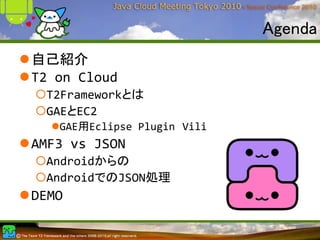 Agenda
自己紹介
T2 on Cloud
 T2Frameworkとは
 GAEとEC2
   GAE用Eclipse Plugin Vili
AMF3 vs JSON
 Androidからの
 AndroidでのJSON処理
DEMO
 