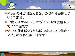 Vili
ドキュメントがほとんどないので今後公開して
いく予定です
T2用のスケルトン、フラグメントも今後増やし
ていく予定です
Viliを使えば5分あればT2をGAE上で動かす
アプリが作れ公開出来ます
 