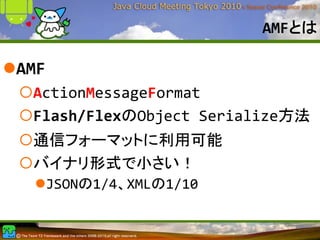 AMFとは

AMF
 ActionMessageFormat
 Flash/FlexのObject Serialize方法
 通信フォーマットに利用可能
 バイナリ形式で小さい！
      JSONの1/4、XMLの1/10
 