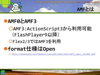 AMFとは

AMF0とAMF3
  AMF3:ActionScript3から利用可能
 （FlashPlayer9以降）
 Flex2/3ではAMF3を利用
format仕様はOpen
 http://download.macromedia.com/pub/labs/amf/amf3_spec_121207.pdf
 