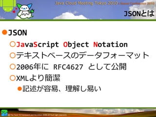 JSONとは

JSON
 JavaScript Object Notation
 テキストベースのデータフォーマット
 2006年に RFC4627 として公開
 XMLより簡潔
   記述が容易、理解し易い
 