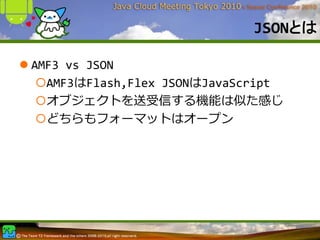 JSONとは

AMF3 vs JSON
  AMF3はFlash,Flex JSONはJavaScript
  オブジェクトを送受信する機能は似た感じ
  どちらもフォーマットはオープン
 