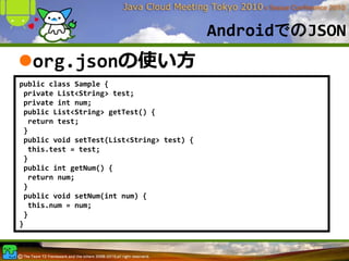 AndroidでのJSON
   org.jsonの使い⽅
public class Sample {
 private List<String> test;
 private int num;
 public List<String> getTest() {
  return test;
 }
 public void setTest(List<String> test) {
  this.test = test;
 }
 public int getNum() {
  return num;
 }
 public void setNum(int num) {
  this.num = num;
 }
}
 