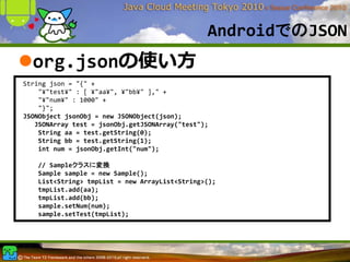 AndroidでのJSON
  org.jsonの使い⽅
String json = "{" +
    "¥"test¥" : [ ¥"aa¥", ¥"bb¥" ]," +
    "¥"num¥" : 1000" +
    "}";
JSONObject jsonObj = new JSONObject(json);
   JSONArray test = jsonObj.getJSONArray("test");
    String aa = test.getString(0);
    String bb = test.getString(1);     
    int num = jsonObj.getInt("num");

   // Sampleクラスに変換
   Sample sample = new Sample();
   List<String> tmpList = new ArrayList<String>();
   tmpList.add(aa);
   tmpList.add(bb);
   sample.setNum(num);
   sample.setTest(tmpList);
 